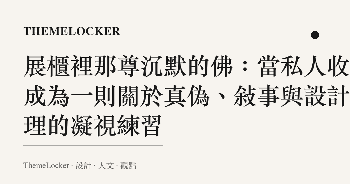 展櫃裡那尊沉默的佛：當私人收藏成為一則關於真偽、敘事與設計倫理的凝視練習