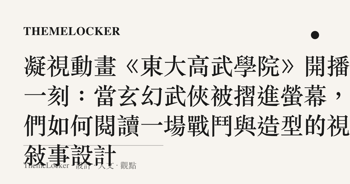 凝視動畫《東大高武學院》開播那一刻:當玄幻武俠被摺進螢幕,我們如何閱讀一場戰鬥與造型的視覺敘事設計
