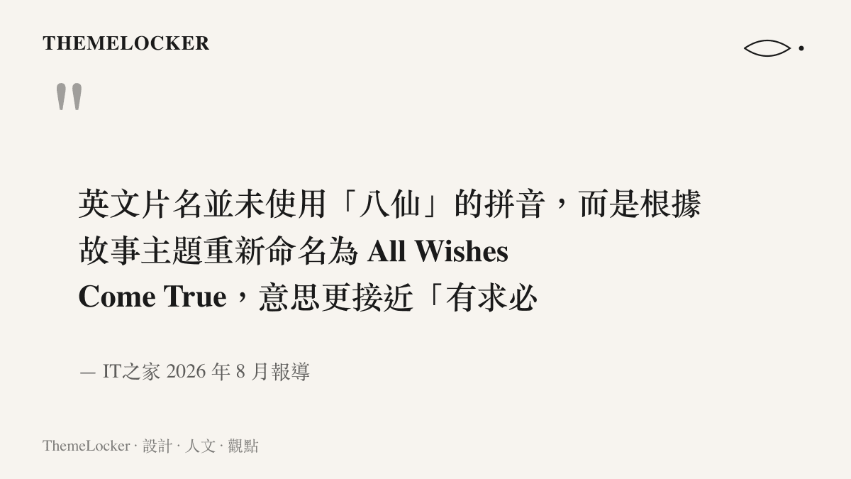 《八仙！》的英文片名捨棄八仙的拼音直譯，重新命名為 All Wishes Come True，傳達有求必應的故事核心，出自 IT 之家的報導內容